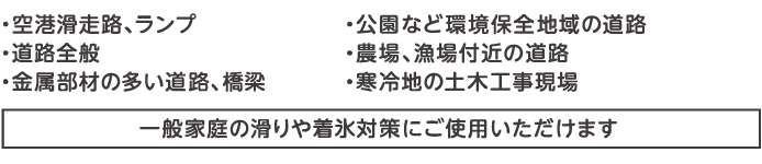 一般道路、農場漁場付近の道路、鋼構造施設の多い道路、寒冷地の土木工事、環境保全地域の道路、寒冷地におけるコンクリートの耐寒剤（一般のご家庭でもご使用いただけます）