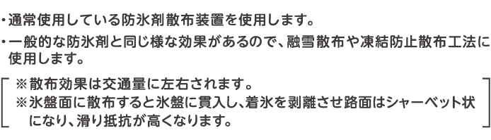 ・通常使用している防氷剤散布装置を使用します。・一般的な防氷剤と同じような効果があるので、融雪散布や凍結防止散布工法に使用します。・降雪後に散布する融雪散布工法の場合、積雪深にもよりますが通常100g/㎡程度以上を散布します。